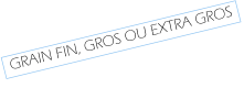GRAIN FIN, GROS OU EXTRA GROS