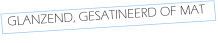 GLANZEND, GESATINEERD OF MAT