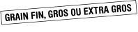 GRAIN FIN, GROS OU EXTRA GROS